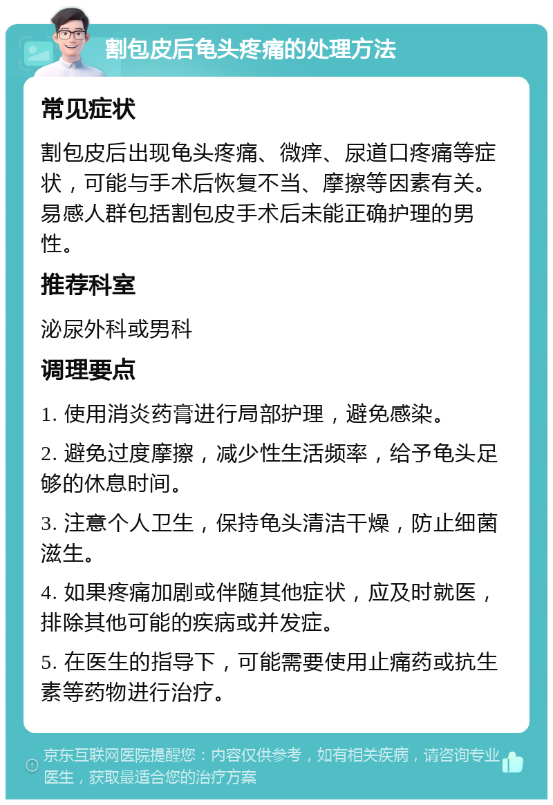 割包皮后龟头疼痛的处理方法 常见症状 割包皮后出现龟头疼痛、微痒、尿道口疼痛等症状，可能与手术后恢复不当、摩擦等因素有关。易感人群包括割包皮手术后未能正确护理的男性。 推荐科室 泌尿外科或男科 调理要点 1. 使用消炎药膏进行局部护理，避免感染。 2. 避免过度摩擦，减少性生活频率，给予龟头足够的休息时间。 3. 注意个人卫生，保持龟头清洁干燥，防止细菌滋生。 4. 如果疼痛加剧或伴随其他症状，应及时就医，排除其他可能的疾病或并发症。 5. 在医生的指导下，可能需要使用止痛药或抗生素等药物进行治疗。