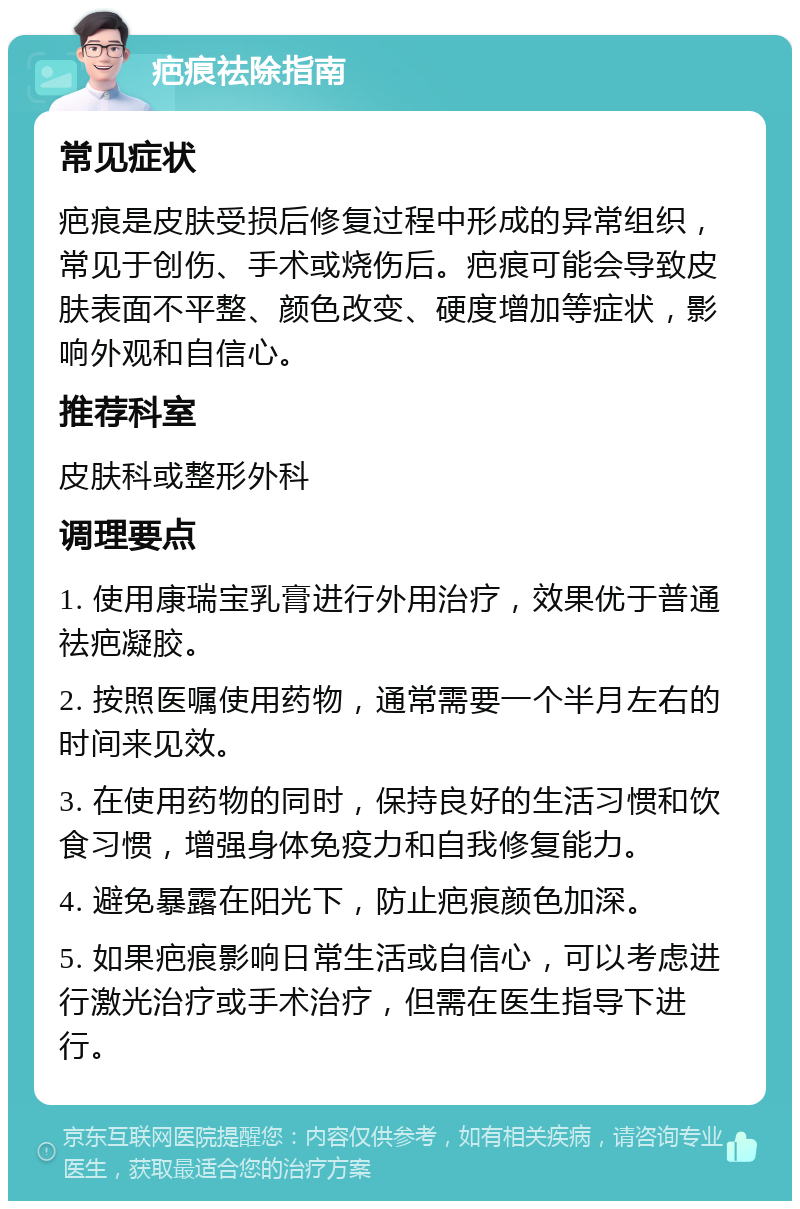 疤痕祛除指南 常见症状 疤痕是皮肤受损后修复过程中形成的异常组织，常见于创伤、手术或烧伤后。疤痕可能会导致皮肤表面不平整、颜色改变、硬度增加等症状，影响外观和自信心。 推荐科室 皮肤科或整形外科 调理要点 1. 使用康瑞宝乳膏进行外用治疗，效果优于普通祛疤凝胶。 2. 按照医嘱使用药物，通常需要一个半月左右的时间来见效。 3. 在使用药物的同时，保持良好的生活习惯和饮食习惯，增强身体免疫力和自我修复能力。 4. 避免暴露在阳光下，防止疤痕颜色加深。 5. 如果疤痕影响日常生活或自信心，可以考虑进行激光治疗或手术治疗，但需在医生指导下进行。