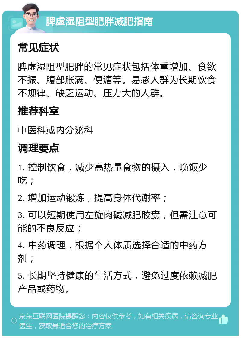 脾虚湿阻型肥胖减肥指南 常见症状 脾虚湿阻型肥胖的常见症状包括体重增加、食欲不振、腹部胀满、便溏等。易感人群为长期饮食不规律、缺乏运动、压力大的人群。 推荐科室 中医科或内分泌科 调理要点 1. 控制饮食，减少高热量食物的摄入，晚饭少吃； 2. 增加运动锻炼，提高身体代谢率； 3. 可以短期使用左旋肉碱减肥胶囊，但需注意可能的不良反应； 4. 中药调理，根据个人体质选择合适的中药方剂； 5. 长期坚持健康的生活方式，避免过度依赖减肥产品或药物。