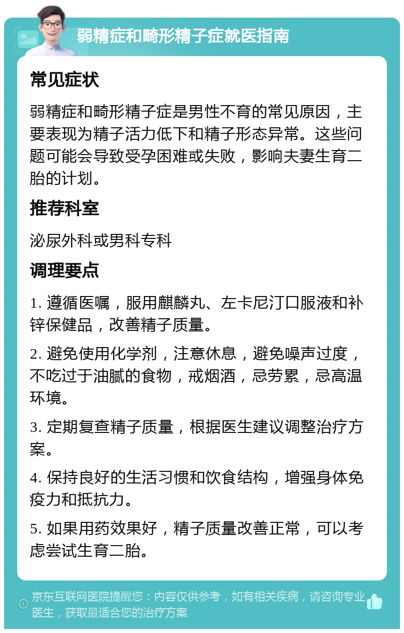 弱精症和畸形精子症就医指南 常见症状 弱精症和畸形精子症是男性不育的常见原因，主要表现为精子活力低下和精子形态异常。这些问题可能会导致受孕困难或失败，影响夫妻生育二胎的计划。 推荐科室 泌尿外科或男科专科 调理要点 1. 遵循医嘱，服用麒麟丸、左卡尼汀口服液和补锌保健品，改善精子质量。 2. 避免使用化学剂，注意休息，避免噪声过度，不吃过于油腻的食物，戒烟酒，忌劳累，忌高温环境。 3. 定期复查精子质量，根据医生建议调整治疗方案。 4. 保持良好的生活习惯和饮食结构，增强身体免疫力和抵抗力。 5. 如果用药效果好，精子质量改善正常，可以考虑尝试生育二胎。