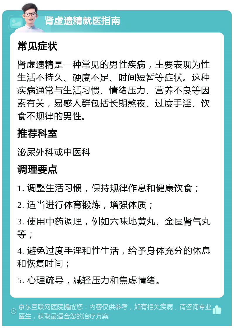 肾虚遗精就医指南 常见症状 肾虚遗精是一种常见的男性疾病，主要表现为性生活不持久、硬度不足、时间短暂等症状。这种疾病通常与生活习惯、情绪压力、营养不良等因素有关，易感人群包括长期熬夜、过度手淫、饮食不规律的男性。 推荐科室 泌尿外科或中医科 调理要点 1. 调整生活习惯，保持规律作息和健康饮食； 2. 适当进行体育锻炼，增强体质； 3. 使用中药调理，例如六味地黄丸、金匮肾气丸等； 4. 避免过度手淫和性生活，给予身体充分的休息和恢复时间； 5. 心理疏导，减轻压力和焦虑情绪。