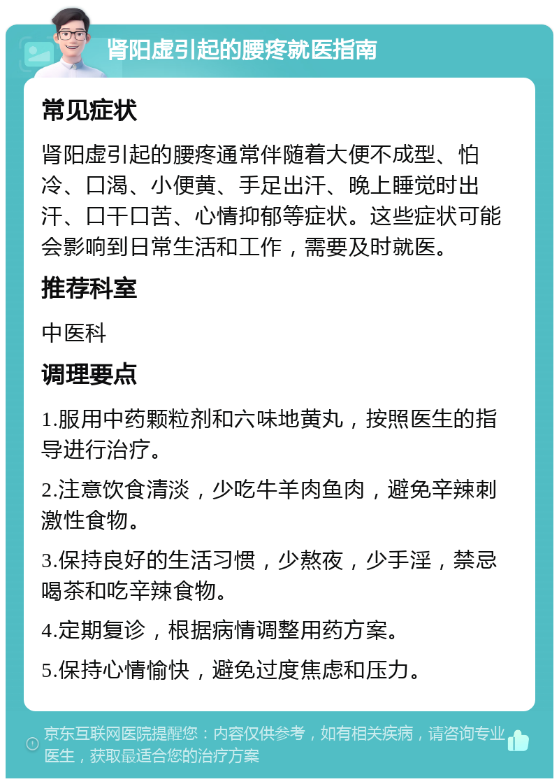 肾阳虚引起的腰疼就医指南 常见症状 肾阳虚引起的腰疼通常伴随着大便不成型、怕冷、口渴、小便黄、手足出汗、晚上睡觉时出汗、口干口苦、心情抑郁等症状。这些症状可能会影响到日常生活和工作，需要及时就医。 推荐科室 中医科 调理要点 1.服用中药颗粒剂和六味地黄丸，按照医生的指导进行治疗。 2.注意饮食清淡，少吃牛羊肉鱼肉，避免辛辣刺激性食物。 3.保持良好的生活习惯，少熬夜，少手淫，禁忌喝茶和吃辛辣食物。 4.定期复诊，根据病情调整用药方案。 5.保持心情愉快，避免过度焦虑和压力。