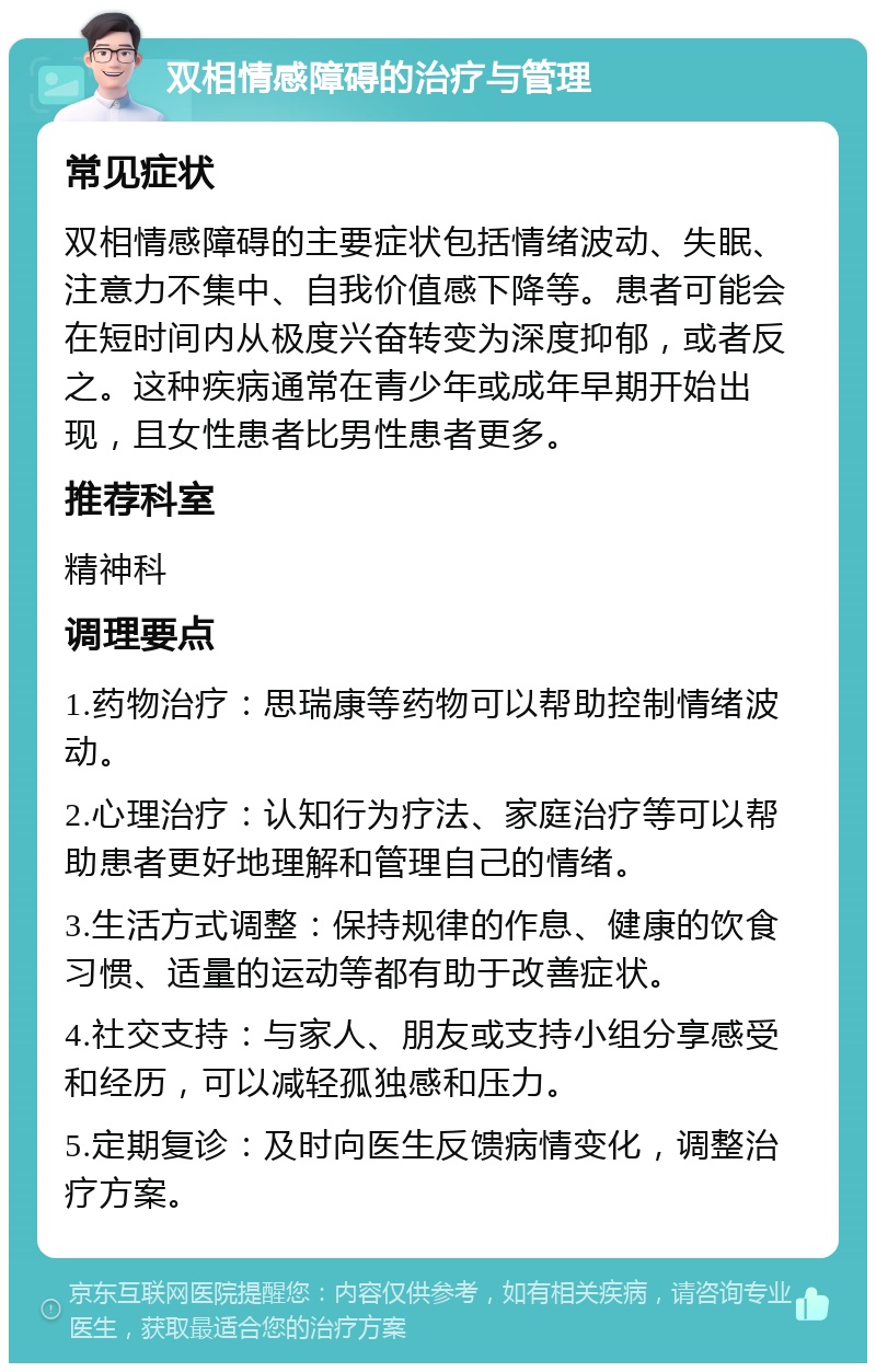 双相情感障碍的治疗与管理 常见症状 双相情感障碍的主要症状包括情绪波动、失眠、注意力不集中、自我价值感下降等。患者可能会在短时间内从极度兴奋转变为深度抑郁，或者反之。这种疾病通常在青少年或成年早期开始出现，且女性患者比男性患者更多。 推荐科室 精神科 调理要点 1.药物治疗：思瑞康等药物可以帮助控制情绪波动。 2.心理治疗：认知行为疗法、家庭治疗等可以帮助患者更好地理解和管理自己的情绪。 3.生活方式调整：保持规律的作息、健康的饮食习惯、适量的运动等都有助于改善症状。 4.社交支持：与家人、朋友或支持小组分享感受和经历，可以减轻孤独感和压力。 5.定期复诊：及时向医生反馈病情变化，调整治疗方案。