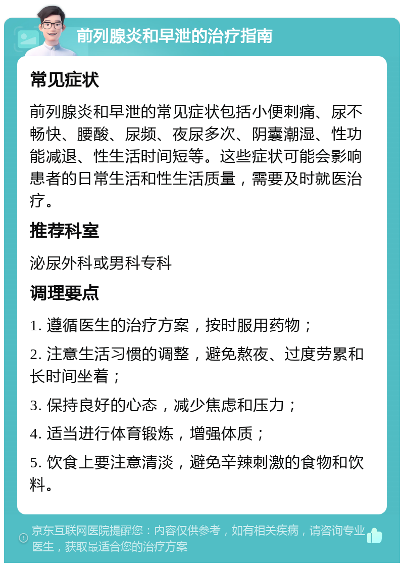 前列腺炎和早泄的治疗指南 常见症状 前列腺炎和早泄的常见症状包括小便刺痛、尿不畅快、腰酸、尿频、夜尿多次、阴囊潮湿、性功能减退、性生活时间短等。这些症状可能会影响患者的日常生活和性生活质量，需要及时就医治疗。 推荐科室 泌尿外科或男科专科 调理要点 1. 遵循医生的治疗方案，按时服用药物； 2. 注意生活习惯的调整，避免熬夜、过度劳累和长时间坐着； 3. 保持良好的心态，减少焦虑和压力； 4. 适当进行体育锻炼，增强体质； 5. 饮食上要注意清淡，避免辛辣刺激的食物和饮料。