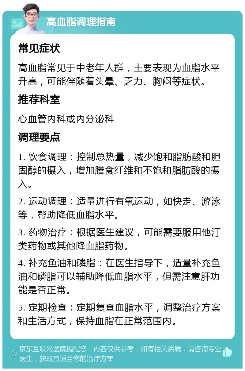 高血脂调理指南 常见症状 高血脂常见于中老年人群，主要表现为血脂水平升高，可能伴随着头晕、乏力、胸闷等症状。 推荐科室 心血管内科或内分泌科 调理要点 1. 饮食调理：控制总热量，减少饱和脂肪酸和胆固醇的摄入，增加膳食纤维和不饱和脂肪酸的摄入。 2. 运动调理：适量进行有氧运动，如快走、游泳等，帮助降低血脂水平。 3. 药物治疗：根据医生建议，可能需要服用他汀类药物或其他降血脂药物。 4. 补充鱼油和磷脂：在医生指导下，适量补充鱼油和磷脂可以辅助降低血脂水平，但需注意肝功能是否正常。 5. 定期检查：定期复查血脂水平，调整治疗方案和生活方式，保持血脂在正常范围内。