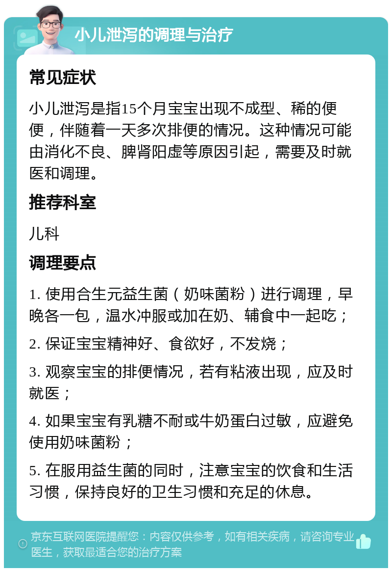 小儿泄泻的调理与治疗 常见症状 小儿泄泻是指15个月宝宝出现不成型、稀的便便，伴随着一天多次排便的情况。这种情况可能由消化不良、脾肾阳虚等原因引起，需要及时就医和调理。 推荐科室 儿科 调理要点 1. 使用合生元益生菌（奶味菌粉）进行调理，早晚各一包，温水冲服或加在奶、辅食中一起吃； 2. 保证宝宝精神好、食欲好，不发烧； 3. 观察宝宝的排便情况，若有粘液出现，应及时就医； 4. 如果宝宝有乳糖不耐或牛奶蛋白过敏，应避免使用奶味菌粉； 5. 在服用益生菌的同时，注意宝宝的饮食和生活习惯，保持良好的卫生习惯和充足的休息。