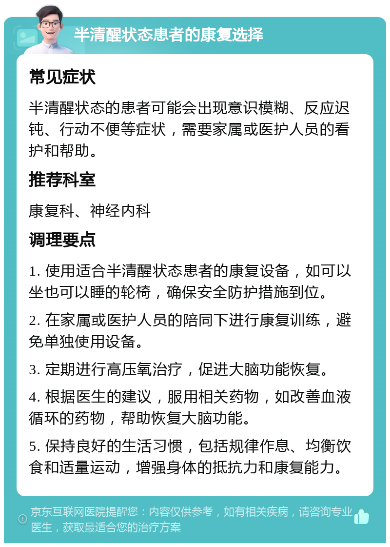 半清醒状态患者的康复选择 常见症状 半清醒状态的患者可能会出现意识模糊、反应迟钝、行动不便等症状，需要家属或医护人员的看护和帮助。 推荐科室 康复科、神经内科 调理要点 1. 使用适合半清醒状态患者的康复设备，如可以坐也可以睡的轮椅，确保安全防护措施到位。 2. 在家属或医护人员的陪同下进行康复训练，避免单独使用设备。 3. 定期进行高压氧治疗，促进大脑功能恢复。 4. 根据医生的建议，服用相关药物，如改善血液循环的药物，帮助恢复大脑功能。 5. 保持良好的生活习惯，包括规律作息、均衡饮食和适量运动，增强身体的抵抗力和康复能力。