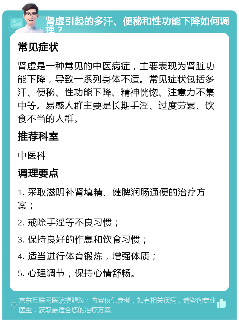 肾虚引起的多汗、便秘和性功能下降如何调理？ 常见症状 肾虚是一种常见的中医病症，主要表现为肾脏功能下降，导致一系列身体不适。常见症状包括多汗、便秘、性功能下降、精神恍惚、注意力不集中等。易感人群主要是长期手淫、过度劳累、饮食不当的人群。 推荐科室 中医科 调理要点 1. 采取滋阴补肾填精、健脾润肠通便的治疗方案； 2. 戒除手淫等不良习惯； 3. 保持良好的作息和饮食习惯； 4. 适当进行体育锻炼，增强体质； 5. 心理调节，保持心情舒畅。