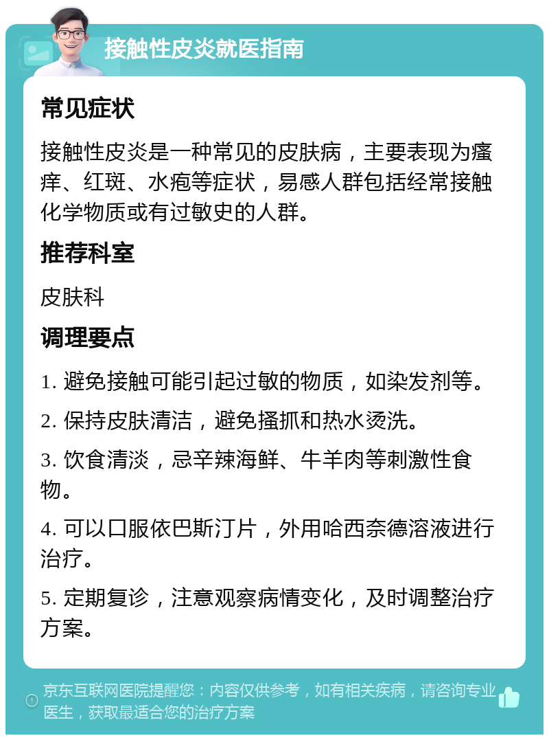 接触性皮炎就医指南 常见症状 接触性皮炎是一种常见的皮肤病，主要表现为瘙痒、红斑、水疱等症状，易感人群包括经常接触化学物质或有过敏史的人群。 推荐科室 皮肤科 调理要点 1. 避免接触可能引起过敏的物质，如染发剂等。 2. 保持皮肤清洁，避免搔抓和热水烫洗。 3. 饮食清淡，忌辛辣海鲜、牛羊肉等刺激性食物。 4. 可以口服依巴斯汀片，外用哈西奈德溶液进行治疗。 5. 定期复诊，注意观察病情变化，及时调整治疗方案。