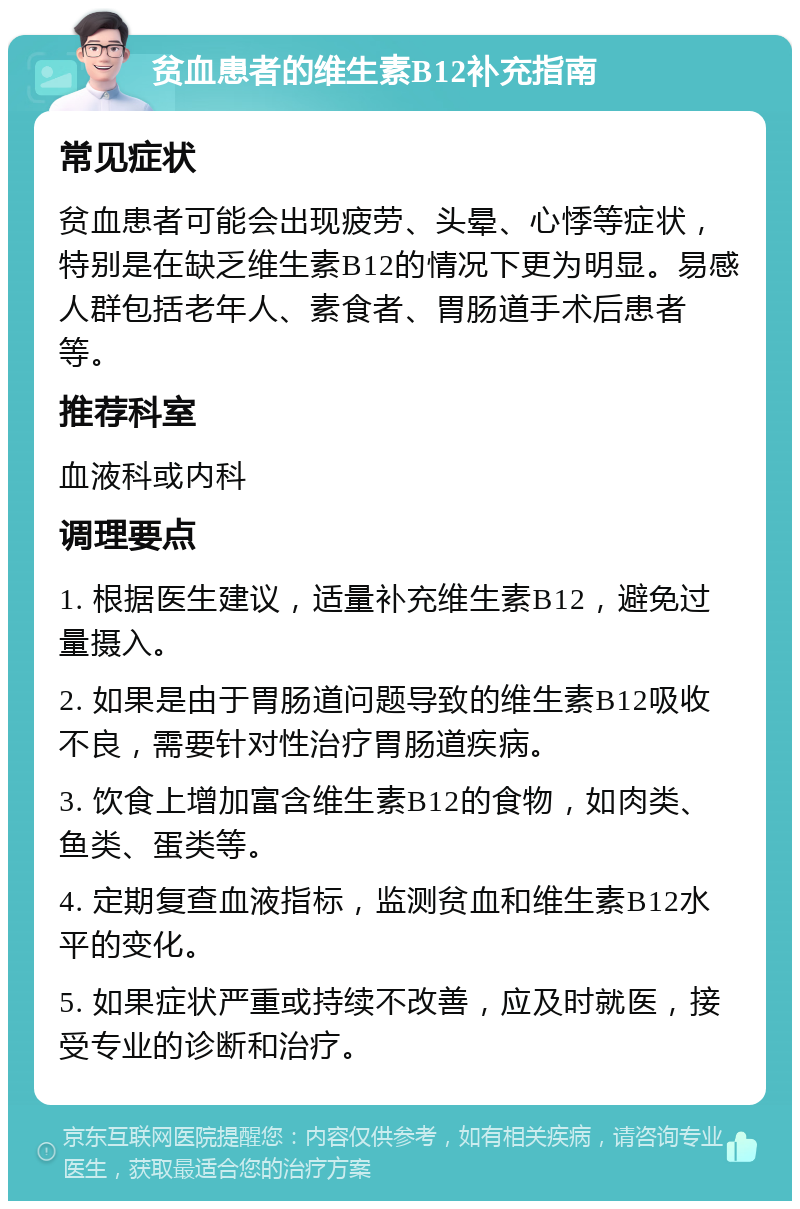 贫血患者的维生素B12补充指南 常见症状 贫血患者可能会出现疲劳、头晕、心悸等症状，特别是在缺乏维生素B12的情况下更为明显。易感人群包括老年人、素食者、胃肠道手术后患者等。 推荐科室 血液科或内科 调理要点 1. 根据医生建议，适量补充维生素B12，避免过量摄入。 2. 如果是由于胃肠道问题导致的维生素B12吸收不良，需要针对性治疗胃肠道疾病。 3. 饮食上增加富含维生素B12的食物，如肉类、鱼类、蛋类等。 4. 定期复查血液指标，监测贫血和维生素B12水平的变化。 5. 如果症状严重或持续不改善，应及时就医，接受专业的诊断和治疗。