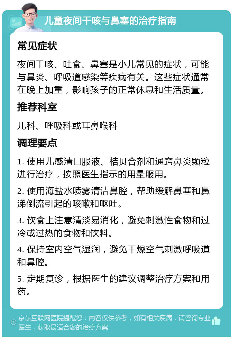 儿童夜间干咳与鼻塞的治疗指南 常见症状 夜间干咳、吐食、鼻塞是小儿常见的症状，可能与鼻炎、呼吸道感染等疾病有关。这些症状通常在晚上加重，影响孩子的正常休息和生活质量。 推荐科室 儿科、呼吸科或耳鼻喉科 调理要点 1. 使用儿感清口服液、桔贝合剂和通窍鼻炎颗粒进行治疗，按照医生指示的用量服用。 2. 使用海盐水喷雾清洁鼻腔，帮助缓解鼻塞和鼻涕倒流引起的咳嗽和呕吐。 3. 饮食上注意清淡易消化，避免刺激性食物和过冷或过热的食物和饮料。 4. 保持室内空气湿润，避免干燥空气刺激呼吸道和鼻腔。 5. 定期复诊，根据医生的建议调整治疗方案和用药。