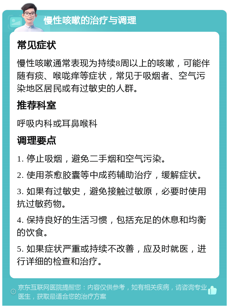 慢性咳嗽的治疗与调理 常见症状 慢性咳嗽通常表现为持续8周以上的咳嗽，可能伴随有痰、喉咙痒等症状，常见于吸烟者、空气污染地区居民或有过敏史的人群。 推荐科室 呼吸内科或耳鼻喉科 调理要点 1. 停止吸烟，避免二手烟和空气污染。 2. 使用茶愈胶囊等中成药辅助治疗，缓解症状。 3. 如果有过敏史，避免接触过敏原，必要时使用抗过敏药物。 4. 保持良好的生活习惯，包括充足的休息和均衡的饮食。 5. 如果症状严重或持续不改善，应及时就医，进行详细的检查和治疗。