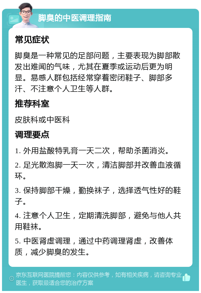 脚臭的中医调理指南 常见症状 脚臭是一种常见的足部问题，主要表现为脚部散发出难闻的气味，尤其在夏季或运动后更为明显。易感人群包括经常穿着密闭鞋子、脚部多汗、不注意个人卫生等人群。 推荐科室 皮肤科或中医科 调理要点 1. 外用盐酸特乳膏一天二次，帮助杀菌消炎。 2. 足光散泡脚一天一次，清洁脚部并改善血液循环。 3. 保持脚部干燥，勤换袜子，选择透气性好的鞋子。 4. 注意个人卫生，定期清洗脚部，避免与他人共用鞋袜。 5. 中医肾虚调理，通过中药调理肾虚，改善体质，减少脚臭的发生。