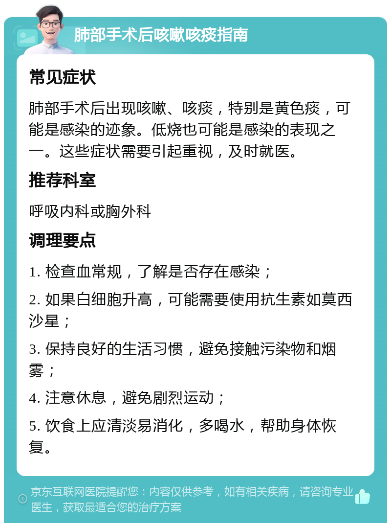 肺部手术后咳嗽咳痰指南 常见症状 肺部手术后出现咳嗽、咳痰，特别是黄色痰，可能是感染的迹象。低烧也可能是感染的表现之一。这些症状需要引起重视，及时就医。 推荐科室 呼吸内科或胸外科 调理要点 1. 检查血常规，了解是否存在感染； 2. 如果白细胞升高，可能需要使用抗生素如莫西沙星； 3. 保持良好的生活习惯，避免接触污染物和烟雾； 4. 注意休息，避免剧烈运动； 5. 饮食上应清淡易消化，多喝水，帮助身体恢复。