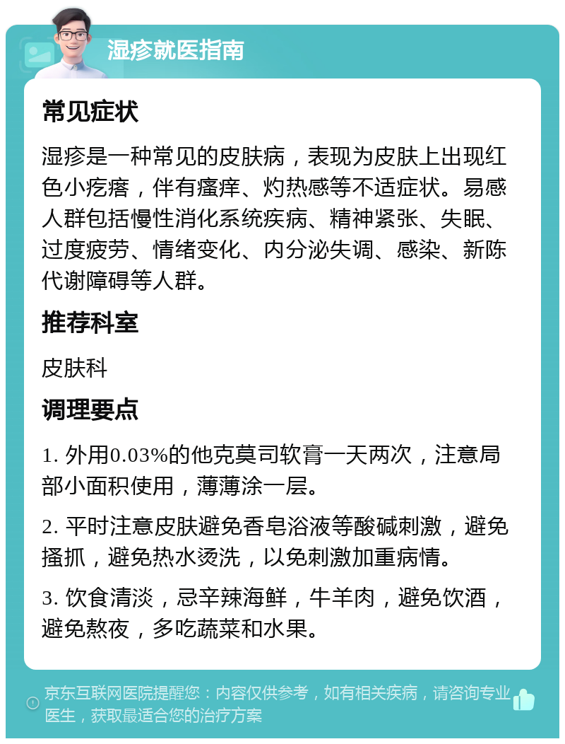 湿疹就医指南 常见症状 湿疹是一种常见的皮肤病，表现为皮肤上出现红色小疙瘩，伴有瘙痒、灼热感等不适症状。易感人群包括慢性消化系统疾病、精神紧张、失眠、过度疲劳、情绪变化、内分泌失调、感染、新陈代谢障碍等人群。 推荐科室 皮肤科 调理要点 1. 外用0.03%的他克莫司软膏一天两次，注意局部小面积使用，薄薄涂一层。 2. 平时注意皮肤避免香皂浴液等酸碱刺激，避免搔抓，避免热水烫洗，以免刺激加重病情。 3. 饮食清淡，忌辛辣海鲜，牛羊肉，避免饮酒，避免熬夜，多吃蔬菜和水果。