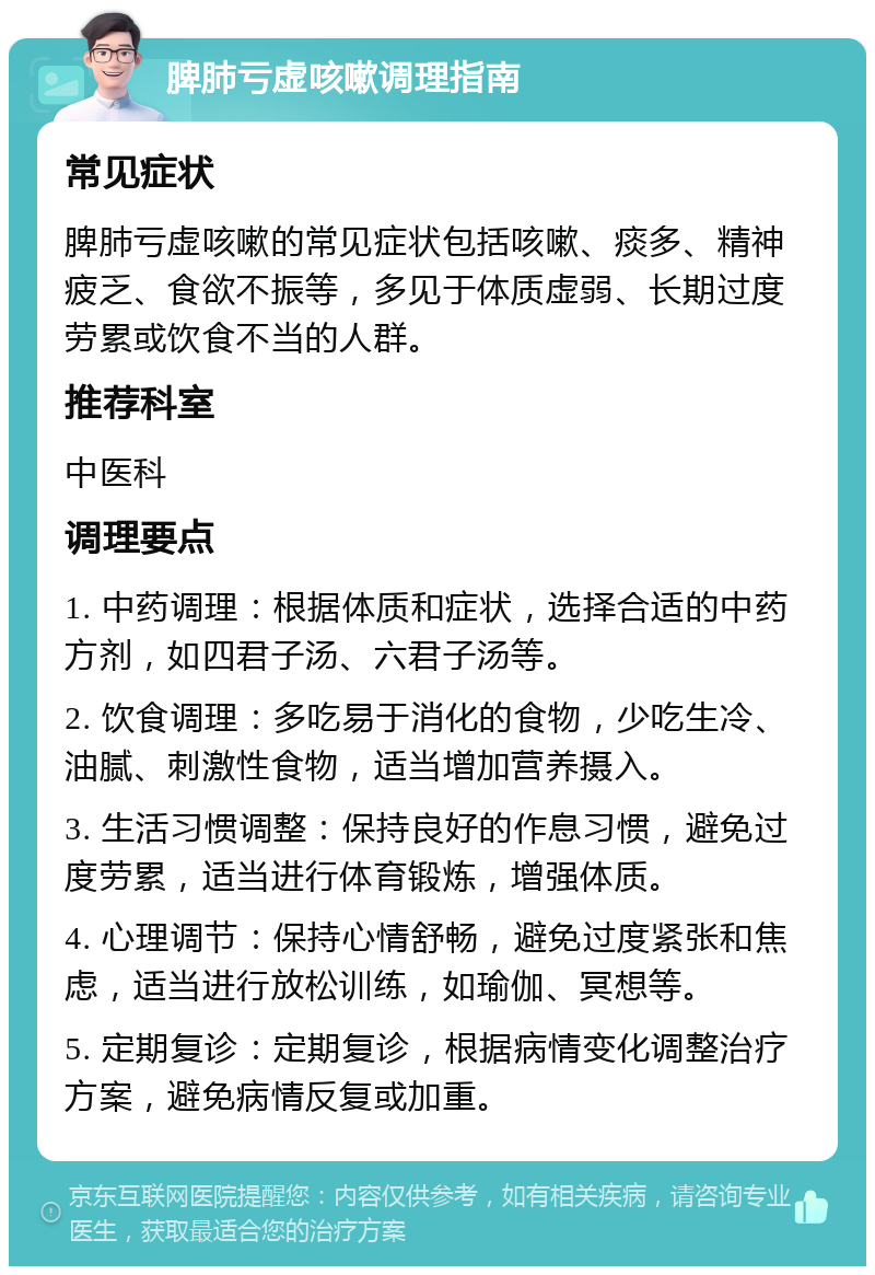 脾肺亏虚咳嗽调理指南 常见症状 脾肺亏虚咳嗽的常见症状包括咳嗽、痰多、精神疲乏、食欲不振等，多见于体质虚弱、长期过度劳累或饮食不当的人群。 推荐科室 中医科 调理要点 1. 中药调理：根据体质和症状，选择合适的中药方剂，如四君子汤、六君子汤等。 2. 饮食调理：多吃易于消化的食物，少吃生冷、油腻、刺激性食物，适当增加营养摄入。 3. 生活习惯调整：保持良好的作息习惯，避免过度劳累，适当进行体育锻炼，增强体质。 4. 心理调节：保持心情舒畅，避免过度紧张和焦虑，适当进行放松训练，如瑜伽、冥想等。 5. 定期复诊：定期复诊，根据病情变化调整治疗方案，避免病情反复或加重。