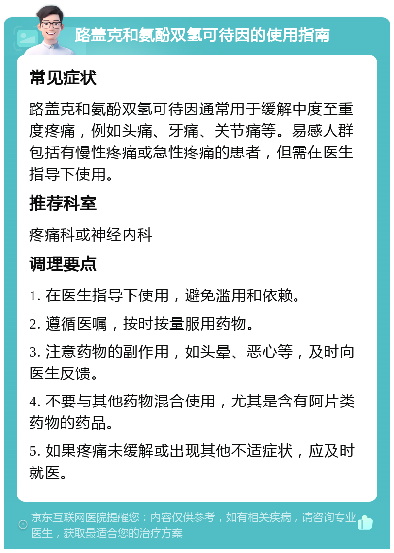 路盖克和氨酚双氢可待因的使用指南 常见症状 路盖克和氨酚双氢可待因通常用于缓解中度至重度疼痛，例如头痛、牙痛、关节痛等。易感人群包括有慢性疼痛或急性疼痛的患者，但需在医生指导下使用。 推荐科室 疼痛科或神经内科 调理要点 1. 在医生指导下使用，避免滥用和依赖。 2. 遵循医嘱，按时按量服用药物。 3. 注意药物的副作用，如头晕、恶心等，及时向医生反馈。 4. 不要与其他药物混合使用，尤其是含有阿片类药物的药品。 5. 如果疼痛未缓解或出现其他不适症状，应及时就医。