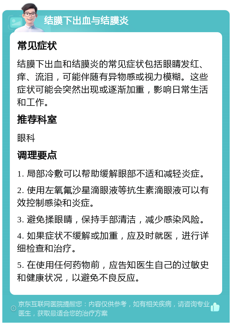 结膜下出血与结膜炎 常见症状 结膜下出血和结膜炎的常见症状包括眼睛发红、痒、流泪，可能伴随有异物感或视力模糊。这些症状可能会突然出现或逐渐加重，影响日常生活和工作。 推荐科室 眼科 调理要点 1. 局部冷敷可以帮助缓解眼部不适和减轻炎症。 2. 使用左氧氟沙星滴眼液等抗生素滴眼液可以有效控制感染和炎症。 3. 避免揉眼睛，保持手部清洁，减少感染风险。 4. 如果症状不缓解或加重，应及时就医，进行详细检查和治疗。 5. 在使用任何药物前，应告知医生自己的过敏史和健康状况，以避免不良反应。