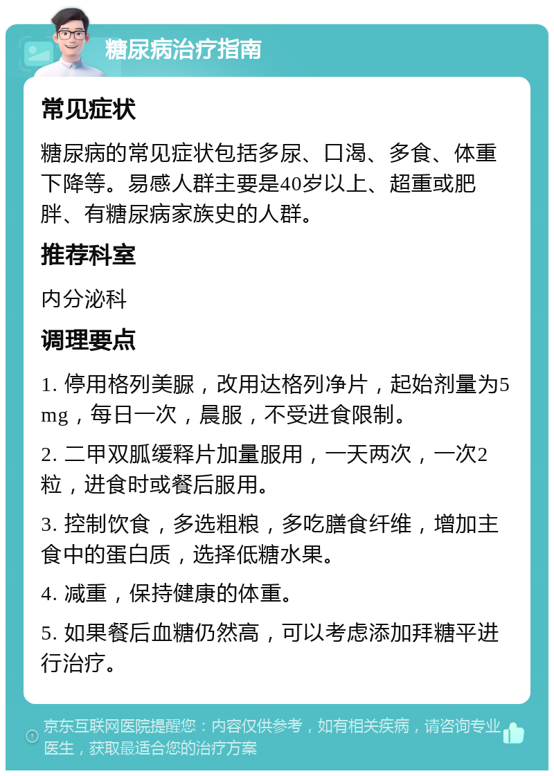 糖尿病治疗指南 常见症状 糖尿病的常见症状包括多尿、口渴、多食、体重下降等。易感人群主要是40岁以上、超重或肥胖、有糖尿病家族史的人群。 推荐科室 内分泌科 调理要点 1. 停用格列美脲，改用达格列净片，起始剂量为5mg，每日一次，晨服，不受进食限制。 2. 二甲双胍缓释片加量服用，一天两次，一次2粒，进食时或餐后服用。 3. 控制饮食，多选粗粮，多吃膳食纤维，增加主食中的蛋白质，选择低糖水果。 4. 减重，保持健康的体重。 5. 如果餐后血糖仍然高，可以考虑添加拜糖平进行治疗。