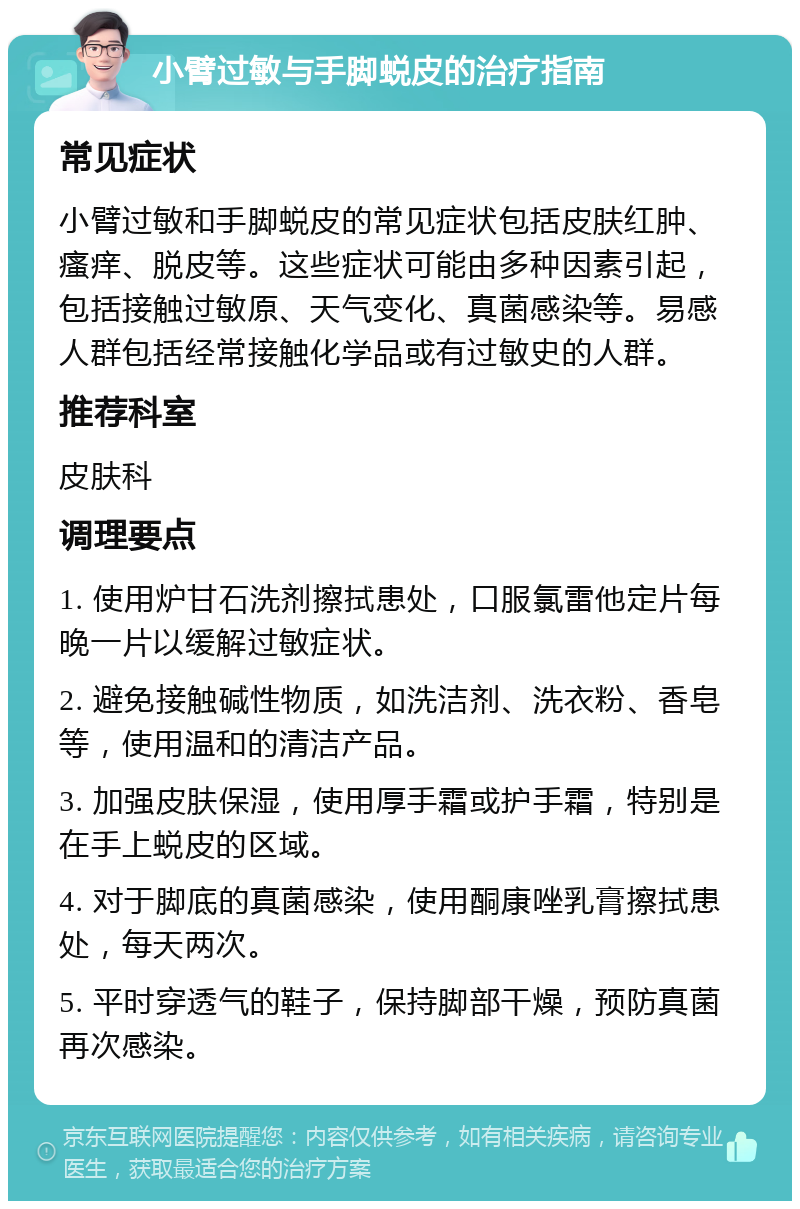 小臂过敏与手脚蜕皮的治疗指南 常见症状 小臂过敏和手脚蜕皮的常见症状包括皮肤红肿、瘙痒、脱皮等。这些症状可能由多种因素引起，包括接触过敏原、天气变化、真菌感染等。易感人群包括经常接触化学品或有过敏史的人群。 推荐科室 皮肤科 调理要点 1. 使用炉甘石洗剂擦拭患处，口服氯雷他定片每晚一片以缓解过敏症状。 2. 避免接触碱性物质，如洗洁剂、洗衣粉、香皂等，使用温和的清洁产品。 3. 加强皮肤保湿，使用厚手霜或护手霜，特别是在手上蜕皮的区域。 4. 对于脚底的真菌感染，使用酮康唑乳膏擦拭患处，每天两次。 5. 平时穿透气的鞋子，保持脚部干燥，预防真菌再次感染。