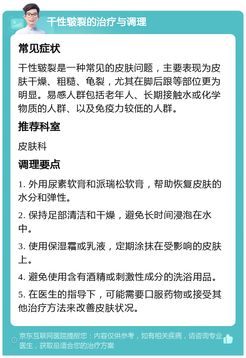 干性皲裂的治疗与调理 常见症状 干性皲裂是一种常见的皮肤问题，主要表现为皮肤干燥、粗糙、龟裂，尤其在脚后跟等部位更为明显。易感人群包括老年人、长期接触水或化学物质的人群、以及免疫力较低的人群。 推荐科室 皮肤科 调理要点 1. 外用尿素软膏和派瑞松软膏，帮助恢复皮肤的水分和弹性。 2. 保持足部清洁和干燥，避免长时间浸泡在水中。 3. 使用保湿霜或乳液，定期涂抹在受影响的皮肤上。 4. 避免使用含有酒精或刺激性成分的洗浴用品。 5. 在医生的指导下，可能需要口服药物或接受其他治疗方法来改善皮肤状况。