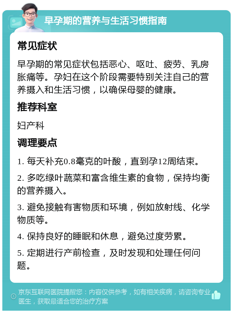 早孕期的营养与生活习惯指南 常见症状 早孕期的常见症状包括恶心、呕吐、疲劳、乳房胀痛等。孕妇在这个阶段需要特别关注自己的营养摄入和生活习惯，以确保母婴的健康。 推荐科室 妇产科 调理要点 1. 每天补充0.8毫克的叶酸，直到孕12周结束。 2. 多吃绿叶蔬菜和富含维生素的食物，保持均衡的营养摄入。 3. 避免接触有害物质和环境，例如放射线、化学物质等。 4. 保持良好的睡眠和休息，避免过度劳累。 5. 定期进行产前检查，及时发现和处理任何问题。