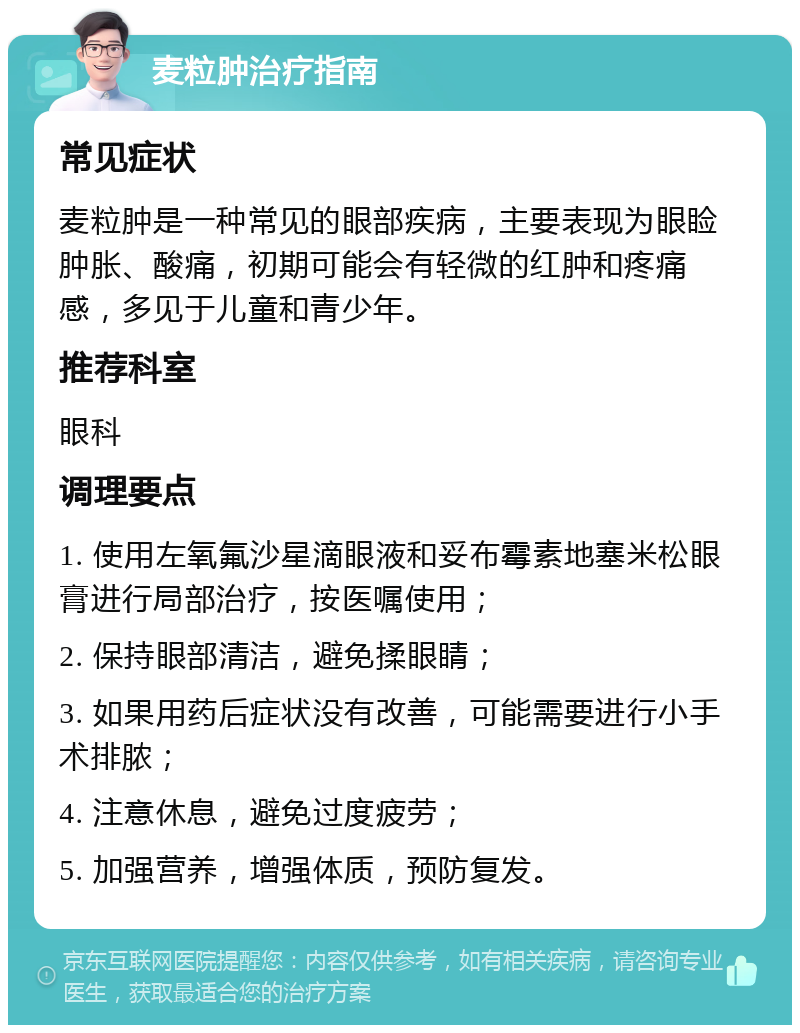 麦粒肿治疗指南 常见症状 麦粒肿是一种常见的眼部疾病，主要表现为眼睑肿胀、酸痛，初期可能会有轻微的红肿和疼痛感，多见于儿童和青少年。 推荐科室 眼科 调理要点 1. 使用左氧氟沙星滴眼液和妥布霉素地塞米松眼膏进行局部治疗，按医嘱使用； 2. 保持眼部清洁，避免揉眼睛； 3. 如果用药后症状没有改善，可能需要进行小手术排脓； 4. 注意休息，避免过度疲劳； 5. 加强营养，增强体质，预防复发。