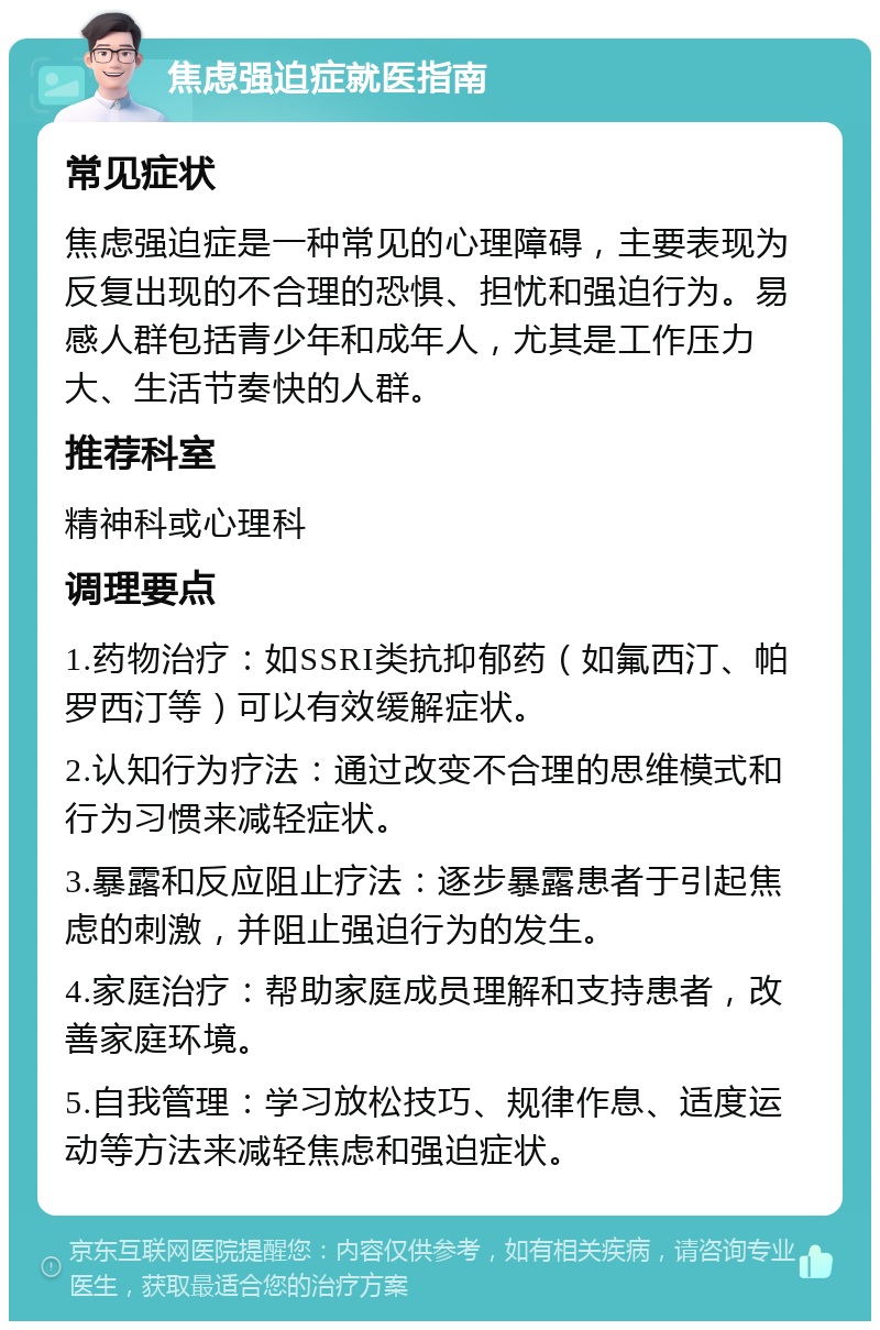 焦虑强迫症就医指南 常见症状 焦虑强迫症是一种常见的心理障碍，主要表现为反复出现的不合理的恐惧、担忧和强迫行为。易感人群包括青少年和成年人，尤其是工作压力大、生活节奏快的人群。 推荐科室 精神科或心理科 调理要点 1.药物治疗：如SSRI类抗抑郁药（如氟西汀、帕罗西汀等）可以有效缓解症状。 2.认知行为疗法：通过改变不合理的思维模式和行为习惯来减轻症状。 3.暴露和反应阻止疗法：逐步暴露患者于引起焦虑的刺激，并阻止强迫行为的发生。 4.家庭治疗：帮助家庭成员理解和支持患者，改善家庭环境。 5.自我管理：学习放松技巧、规律作息、适度运动等方法来减轻焦虑和强迫症状。