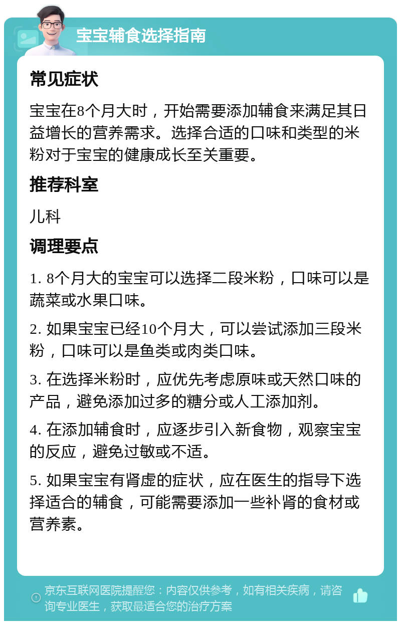 宝宝辅食选择指南 常见症状 宝宝在8个月大时，开始需要添加辅食来满足其日益增长的营养需求。选择合适的口味和类型的米粉对于宝宝的健康成长至关重要。 推荐科室 儿科 调理要点 1. 8个月大的宝宝可以选择二段米粉，口味可以是蔬菜或水果口味。 2. 如果宝宝已经10个月大，可以尝试添加三段米粉，口味可以是鱼类或肉类口味。 3. 在选择米粉时，应优先考虑原味或天然口味的产品，避免添加过多的糖分或人工添加剂。 4. 在添加辅食时，应逐步引入新食物，观察宝宝的反应，避免过敏或不适。 5. 如果宝宝有肾虚的症状，应在医生的指导下选择适合的辅食，可能需要添加一些补肾的食材或营养素。