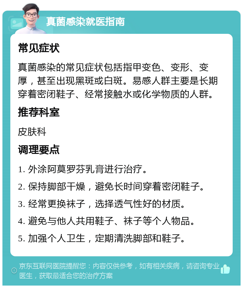 真菌感染就医指南 常见症状 真菌感染的常见症状包括指甲变色、变形、变厚，甚至出现黑斑或白斑。易感人群主要是长期穿着密闭鞋子、经常接触水或化学物质的人群。 推荐科室 皮肤科 调理要点 1. 外涂阿莫罗芬乳膏进行治疗。 2. 保持脚部干燥，避免长时间穿着密闭鞋子。 3. 经常更换袜子，选择透气性好的材质。 4. 避免与他人共用鞋子、袜子等个人物品。 5. 加强个人卫生，定期清洗脚部和鞋子。