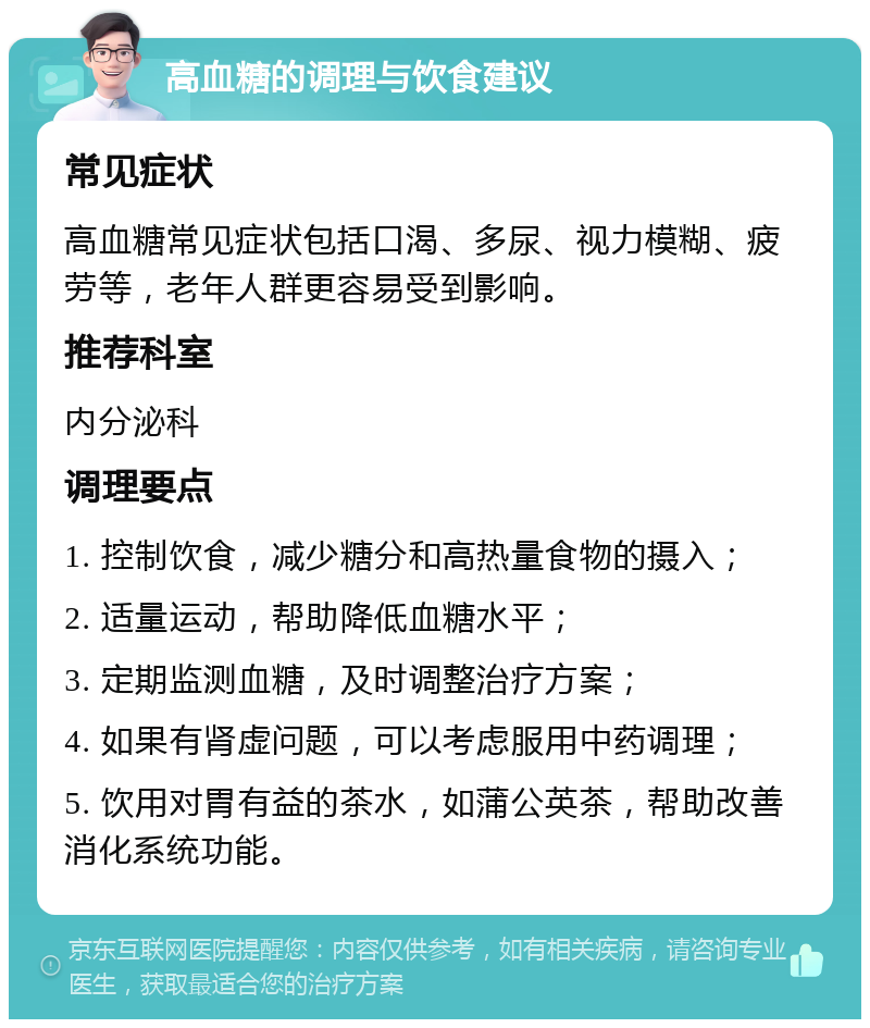 高血糖的调理与饮食建议 常见症状 高血糖常见症状包括口渴、多尿、视力模糊、疲劳等，老年人群更容易受到影响。 推荐科室 内分泌科 调理要点 1. 控制饮食，减少糖分和高热量食物的摄入； 2. 适量运动，帮助降低血糖水平； 3. 定期监测血糖，及时调整治疗方案； 4. 如果有肾虚问题，可以考虑服用中药调理； 5. 饮用对胃有益的茶水，如蒲公英茶，帮助改善消化系统功能。