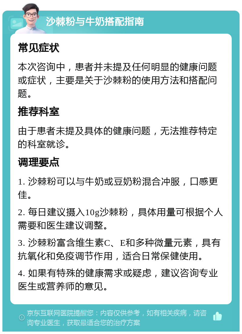 沙棘粉与牛奶搭配指南 常见症状 本次咨询中，患者并未提及任何明显的健康问题或症状，主要是关于沙棘粉的使用方法和搭配问题。 推荐科室 由于患者未提及具体的健康问题，无法推荐特定的科室就诊。 调理要点 1. 沙棘粉可以与牛奶或豆奶粉混合冲服，口感更佳。 2. 每日建议摄入10g沙棘粉，具体用量可根据个人需要和医生建议调整。 3. 沙棘粉富含维生素C、E和多种微量元素，具有抗氧化和免疫调节作用，适合日常保健使用。 4. 如果有特殊的健康需求或疑虑，建议咨询专业医生或营养师的意见。