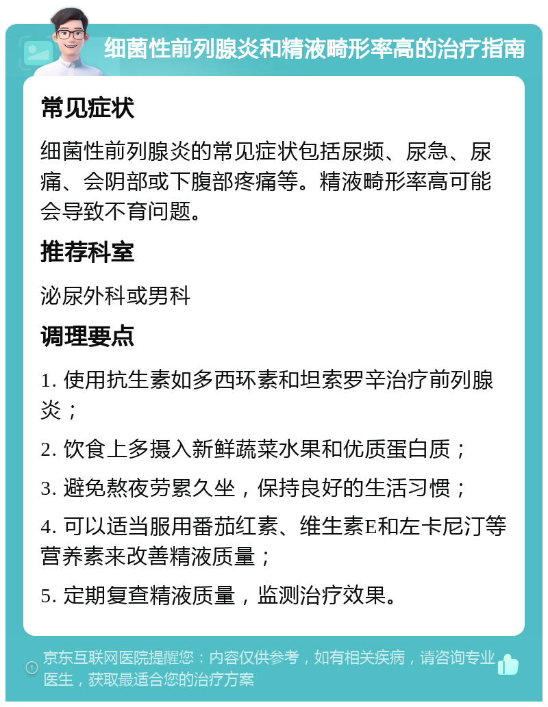 细菌性前列腺炎和精液畸形率高的治疗指南 常见症状 细菌性前列腺炎的常见症状包括尿频、尿急、尿痛、会阴部或下腹部疼痛等。精液畸形率高可能会导致不育问题。 推荐科室 泌尿外科或男科 调理要点 1. 使用抗生素如多西环素和坦索罗辛治疗前列腺炎； 2. 饮食上多摄入新鲜蔬菜水果和优质蛋白质； 3. 避免熬夜劳累久坐，保持良好的生活习惯； 4. 可以适当服用番茄红素、维生素E和左卡尼汀等营养素来改善精液质量； 5. 定期复查精液质量，监测治疗效果。