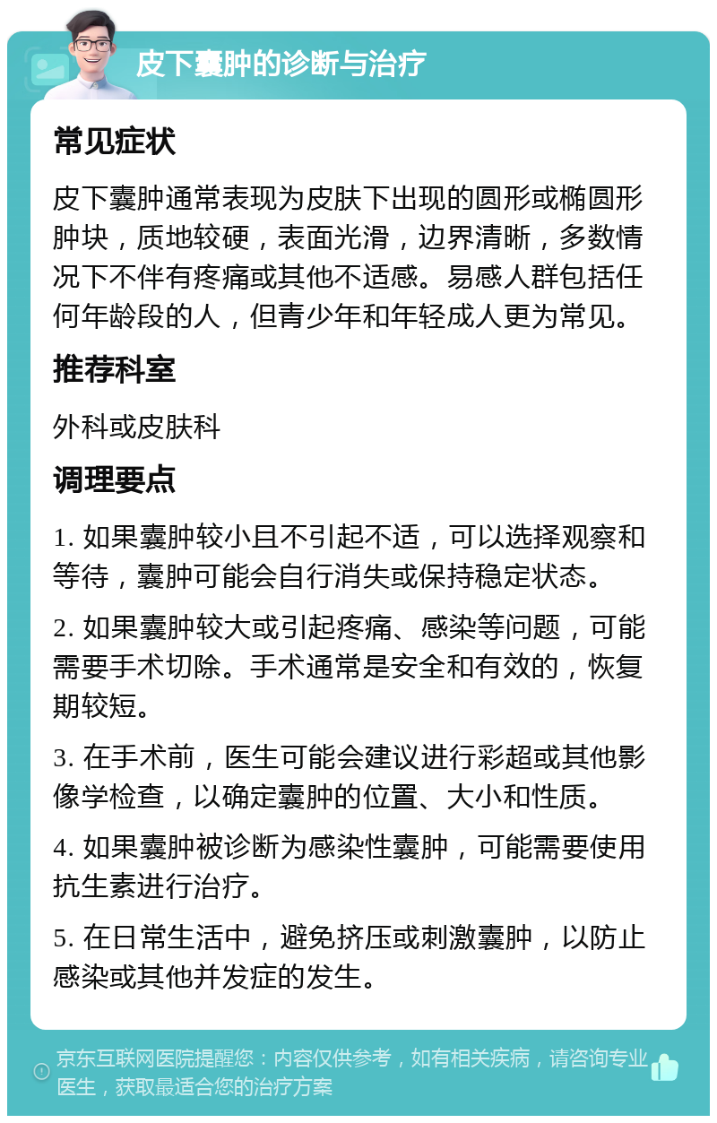 皮下囊肿的诊断与治疗 常见症状 皮下囊肿通常表现为皮肤下出现的圆形或椭圆形肿块，质地较硬，表面光滑，边界清晰，多数情况下不伴有疼痛或其他不适感。易感人群包括任何年龄段的人，但青少年和年轻成人更为常见。 推荐科室 外科或皮肤科 调理要点 1. 如果囊肿较小且不引起不适，可以选择观察和等待，囊肿可能会自行消失或保持稳定状态。 2. 如果囊肿较大或引起疼痛、感染等问题，可能需要手术切除。手术通常是安全和有效的，恢复期较短。 3. 在手术前，医生可能会建议进行彩超或其他影像学检查，以确定囊肿的位置、大小和性质。 4. 如果囊肿被诊断为感染性囊肿，可能需要使用抗生素进行治疗。 5. 在日常生活中，避免挤压或刺激囊肿，以防止感染或其他并发症的发生。