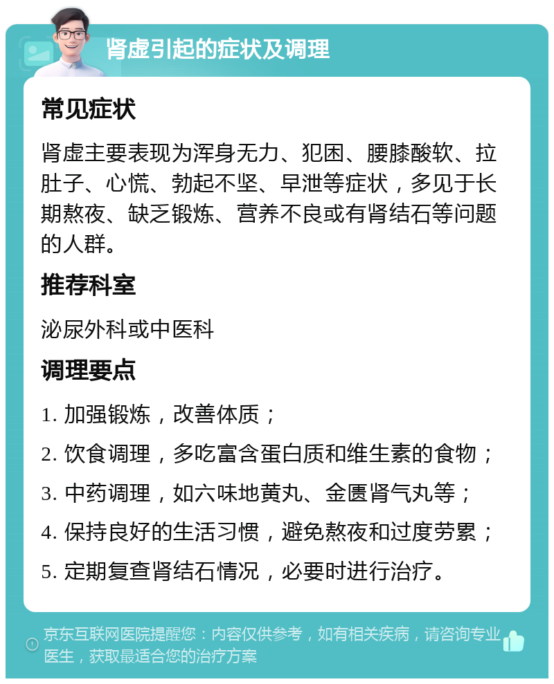 肾虚引起的症状及调理 常见症状 肾虚主要表现为浑身无力、犯困、腰膝酸软、拉肚子、心慌、勃起不坚、早泄等症状，多见于长期熬夜、缺乏锻炼、营养不良或有肾结石等问题的人群。 推荐科室 泌尿外科或中医科 调理要点 1. 加强锻炼，改善体质； 2. 饮食调理，多吃富含蛋白质和维生素的食物； 3. 中药调理，如六味地黄丸、金匮肾气丸等； 4. 保持良好的生活习惯，避免熬夜和过度劳累； 5. 定期复查肾结石情况，必要时进行治疗。