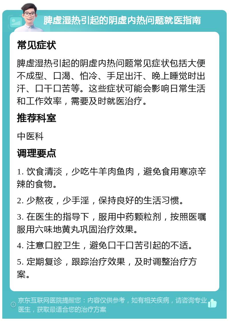 脾虚湿热引起的阴虚内热问题就医指南 常见症状 脾虚湿热引起的阴虚内热问题常见症状包括大便不成型、口渴、怕冷、手足出汗、晚上睡觉时出汗、口干口苦等。这些症状可能会影响日常生活和工作效率，需要及时就医治疗。 推荐科室 中医科 调理要点 1. 饮食清淡，少吃牛羊肉鱼肉，避免食用寒凉辛辣的食物。 2. 少熬夜，少手淫，保持良好的生活习惯。 3. 在医生的指导下，服用中药颗粒剂，按照医嘱服用六味地黄丸巩固治疗效果。 4. 注意口腔卫生，避免口干口苦引起的不适。 5. 定期复诊，跟踪治疗效果，及时调整治疗方案。