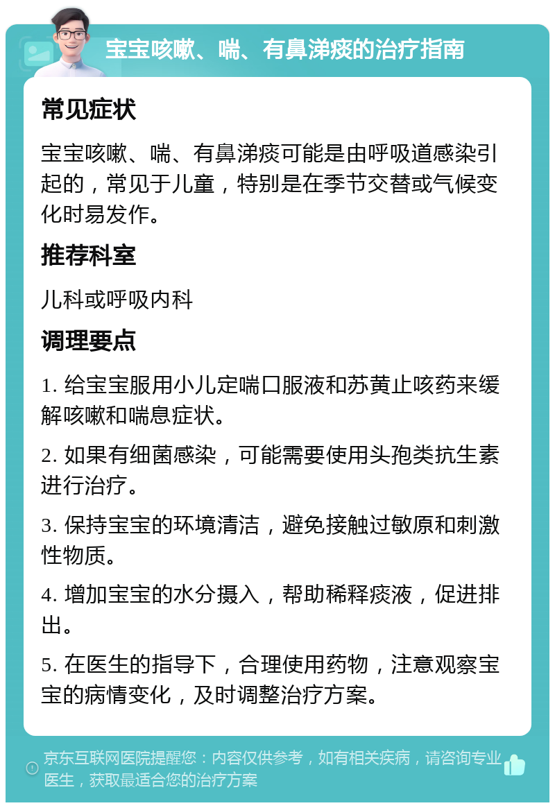 宝宝咳嗽、喘、有鼻涕痰的治疗指南 常见症状 宝宝咳嗽、喘、有鼻涕痰可能是由呼吸道感染引起的，常见于儿童，特别是在季节交替或气候变化时易发作。 推荐科室 儿科或呼吸内科 调理要点 1. 给宝宝服用小儿定喘口服液和苏黄止咳药来缓解咳嗽和喘息症状。 2. 如果有细菌感染，可能需要使用头孢类抗生素进行治疗。 3. 保持宝宝的环境清洁，避免接触过敏原和刺激性物质。 4. 增加宝宝的水分摄入，帮助稀释痰液，促进排出。 5. 在医生的指导下，合理使用药物，注意观察宝宝的病情变化，及时调整治疗方案。