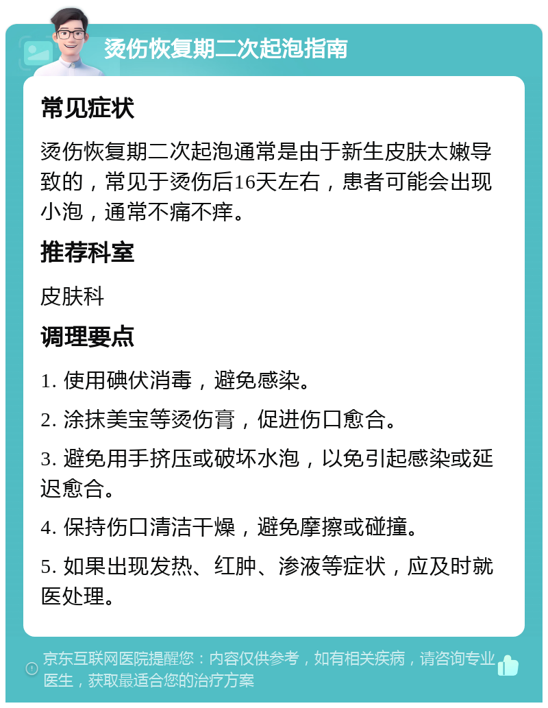 烫伤恢复期二次起泡指南 常见症状 烫伤恢复期二次起泡通常是由于新生皮肤太嫩导致的，常见于烫伤后16天左右，患者可能会出现小泡，通常不痛不痒。 推荐科室 皮肤科 调理要点 1. 使用碘伏消毒，避免感染。 2. 涂抹美宝等烫伤膏，促进伤口愈合。 3. 避免用手挤压或破坏水泡，以免引起感染或延迟愈合。 4. 保持伤口清洁干燥，避免摩擦或碰撞。 5. 如果出现发热、红肿、渗液等症状，应及时就医处理。