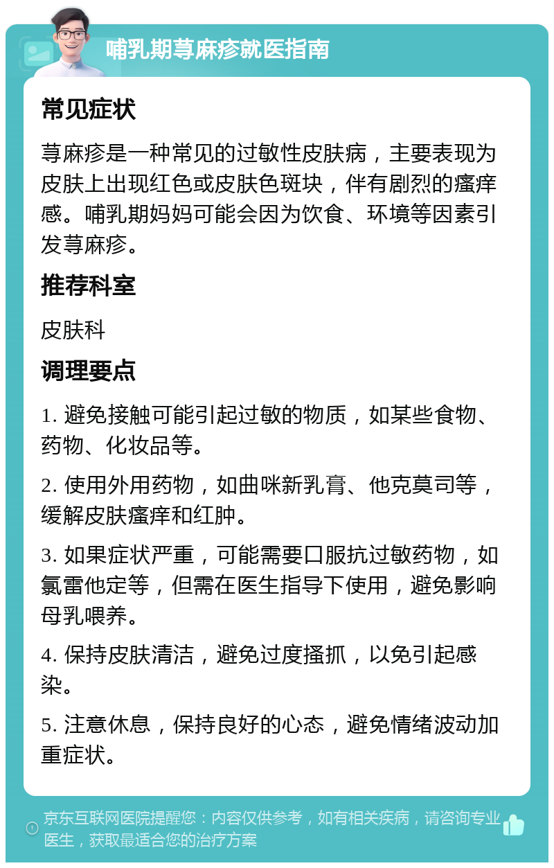 哺乳期荨麻疹就医指南 常见症状 荨麻疹是一种常见的过敏性皮肤病，主要表现为皮肤上出现红色或皮肤色斑块，伴有剧烈的瘙痒感。哺乳期妈妈可能会因为饮食、环境等因素引发荨麻疹。 推荐科室 皮肤科 调理要点 1. 避免接触可能引起过敏的物质，如某些食物、药物、化妆品等。 2. 使用外用药物，如曲咪新乳膏、他克莫司等，缓解皮肤瘙痒和红肿。 3. 如果症状严重，可能需要口服抗过敏药物，如氯雷他定等，但需在医生指导下使用，避免影响母乳喂养。 4. 保持皮肤清洁，避免过度搔抓，以免引起感染。 5. 注意休息，保持良好的心态，避免情绪波动加重症状。