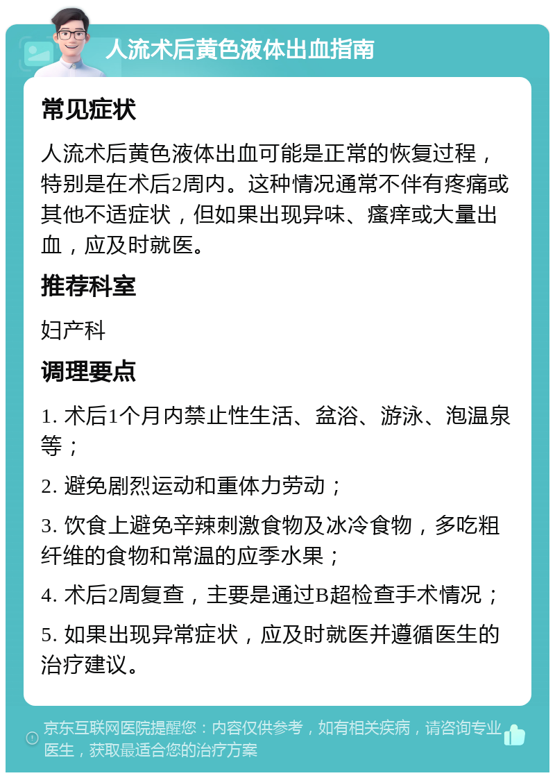 人流术后黄色液体出血指南 常见症状 人流术后黄色液体出血可能是正常的恢复过程，特别是在术后2周内。这种情况通常不伴有疼痛或其他不适症状，但如果出现异味、瘙痒或大量出血，应及时就医。 推荐科室 妇产科 调理要点 1. 术后1个月内禁止性生活、盆浴、游泳、泡温泉等； 2. 避免剧烈运动和重体力劳动； 3. 饮食上避免辛辣刺激食物及冰冷食物，多吃粗纤维的食物和常温的应季水果； 4. 术后2周复查，主要是通过B超检查手术情况； 5. 如果出现异常症状，应及时就医并遵循医生的治疗建议。