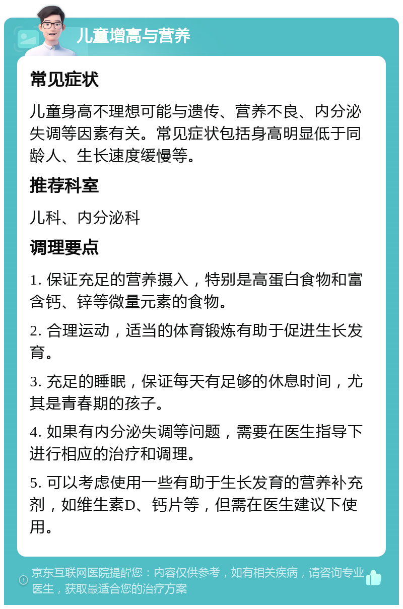 儿童增高与营养 常见症状 儿童身高不理想可能与遗传、营养不良、内分泌失调等因素有关。常见症状包括身高明显低于同龄人、生长速度缓慢等。 推荐科室 儿科、内分泌科 调理要点 1. 保证充足的营养摄入，特别是高蛋白食物和富含钙、锌等微量元素的食物。 2. 合理运动，适当的体育锻炼有助于促进生长发育。 3. 充足的睡眠，保证每天有足够的休息时间，尤其是青春期的孩子。 4. 如果有内分泌失调等问题，需要在医生指导下进行相应的治疗和调理。 5. 可以考虑使用一些有助于生长发育的营养补充剂，如维生素D、钙片等，但需在医生建议下使用。