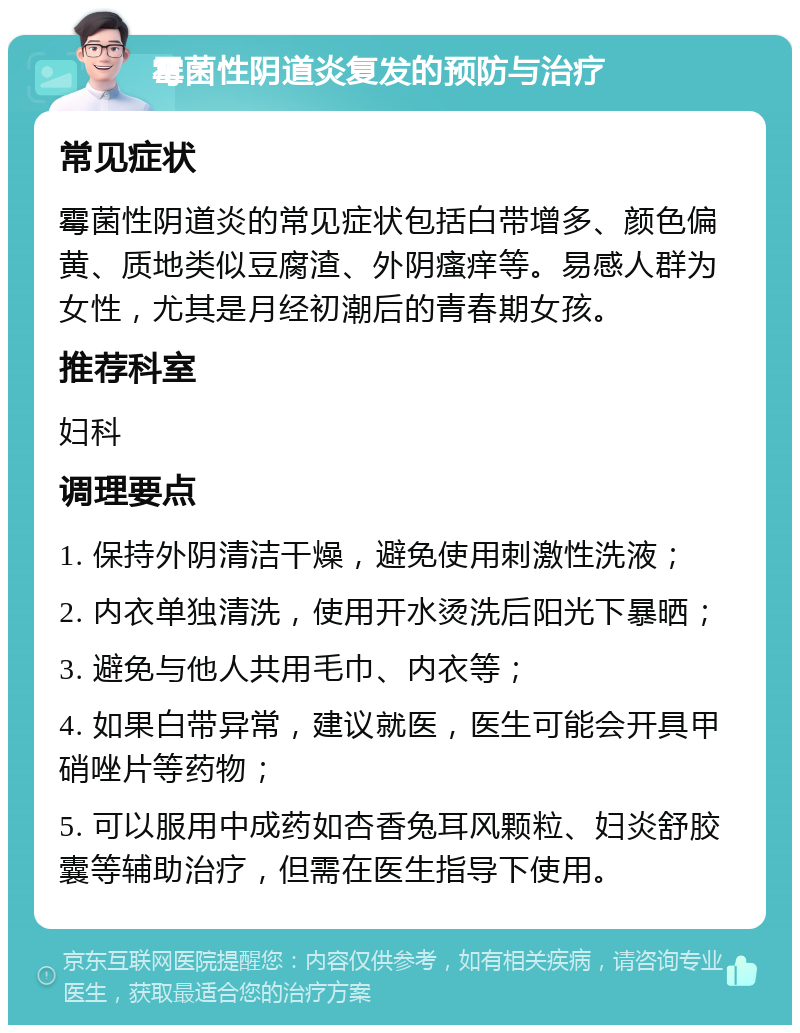 霉菌性阴道炎复发的预防与治疗 常见症状 霉菌性阴道炎的常见症状包括白带增多、颜色偏黄、质地类似豆腐渣、外阴瘙痒等。易感人群为女性，尤其是月经初潮后的青春期女孩。 推荐科室 妇科 调理要点 1. 保持外阴清洁干燥，避免使用刺激性洗液； 2. 内衣单独清洗，使用开水烫洗后阳光下暴晒； 3. 避免与他人共用毛巾、内衣等； 4. 如果白带异常，建议就医，医生可能会开具甲硝唑片等药物； 5. 可以服用中成药如杏香兔耳风颗粒、妇炎舒胶囊等辅助治疗，但需在医生指导下使用。