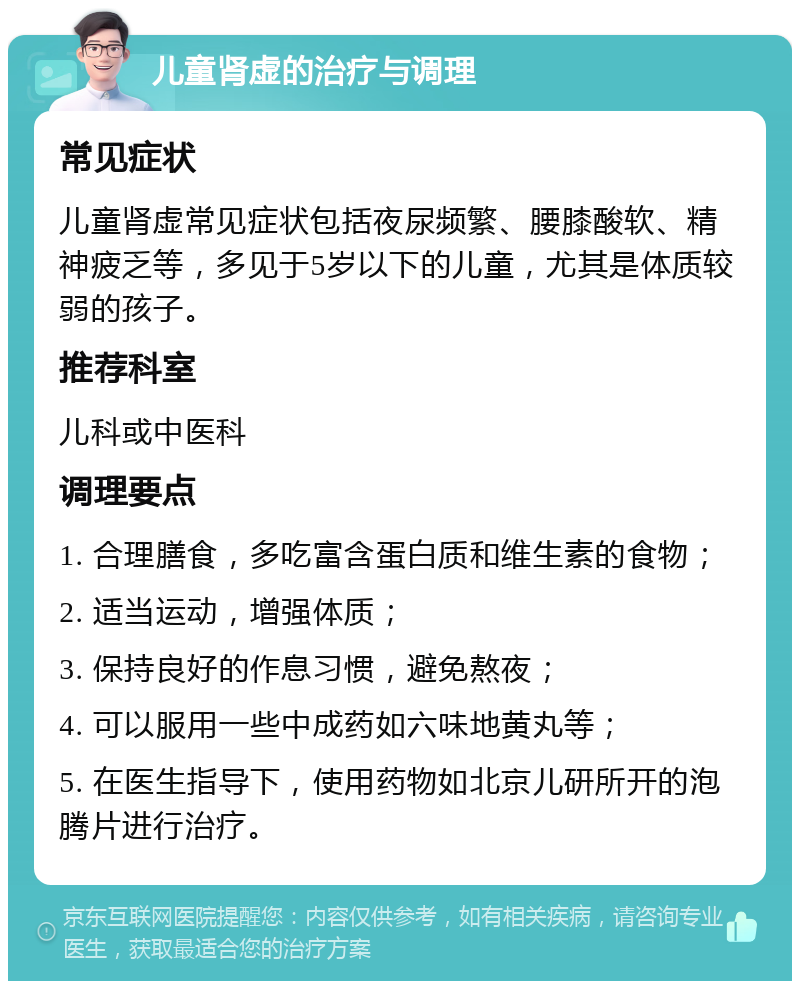 儿童肾虚的治疗与调理 常见症状 儿童肾虚常见症状包括夜尿频繁、腰膝酸软、精神疲乏等，多见于5岁以下的儿童，尤其是体质较弱的孩子。 推荐科室 儿科或中医科 调理要点 1. 合理膳食，多吃富含蛋白质和维生素的食物； 2. 适当运动，增强体质； 3. 保持良好的作息习惯，避免熬夜； 4. 可以服用一些中成药如六味地黄丸等； 5. 在医生指导下，使用药物如北京儿研所开的泡腾片进行治疗。