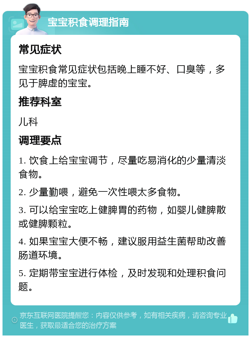 宝宝积食调理指南 常见症状 宝宝积食常见症状包括晚上睡不好、口臭等，多见于脾虚的宝宝。 推荐科室 儿科 调理要点 1. 饮食上给宝宝调节，尽量吃易消化的少量清淡食物。 2. 少量勤喂，避免一次性喂太多食物。 3. 可以给宝宝吃上健脾胃的药物，如婴儿健脾散或健脾颗粒。 4. 如果宝宝大便不畅，建议服用益生菌帮助改善肠道环境。 5. 定期带宝宝进行体检，及时发现和处理积食问题。