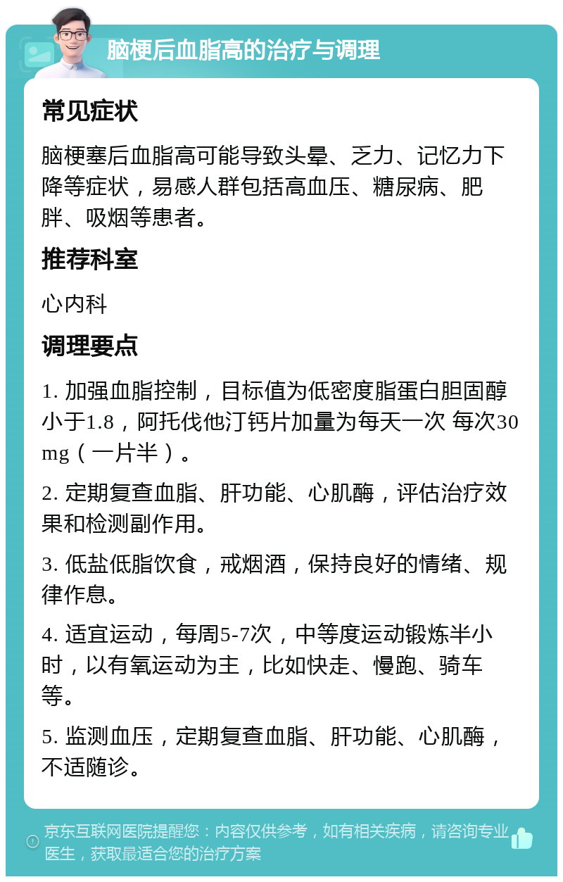 脑梗后血脂高的治疗与调理 常见症状 脑梗塞后血脂高可能导致头晕、乏力、记忆力下降等症状，易感人群包括高血压、糖尿病、肥胖、吸烟等患者。 推荐科室 心内科 调理要点 1. 加强血脂控制，目标值为低密度脂蛋白胆固醇小于1.8，阿托伐他汀钙片加量为每天一次 每次30mg（一片半）。 2. 定期复查血脂、肝功能、心肌酶，评估治疗效果和检测副作用。 3. 低盐低脂饮食，戒烟酒，保持良好的情绪、规律作息。 4. 适宜运动，每周5-7次，中等度运动锻炼半小时，以有氧运动为主，比如快走、慢跑、骑车等。 5. 监测血压，定期复查血脂、肝功能、心肌酶，不适随诊。