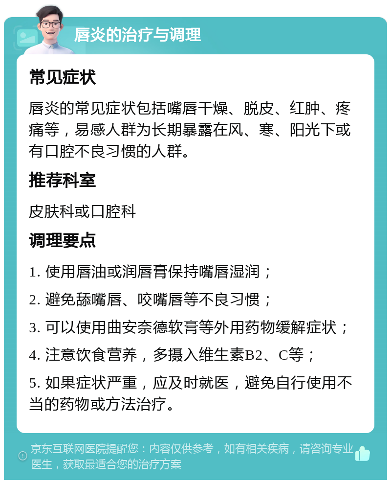 唇炎的治疗与调理 常见症状 唇炎的常见症状包括嘴唇干燥、脱皮、红肿、疼痛等，易感人群为长期暴露在风、寒、阳光下或有口腔不良习惯的人群。 推荐科室 皮肤科或口腔科 调理要点 1. 使用唇油或润唇膏保持嘴唇湿润； 2. 避免舔嘴唇、咬嘴唇等不良习惯； 3. 可以使用曲安奈德软膏等外用药物缓解症状； 4. 注意饮食营养，多摄入维生素B2、C等； 5. 如果症状严重，应及时就医，避免自行使用不当的药物或方法治疗。