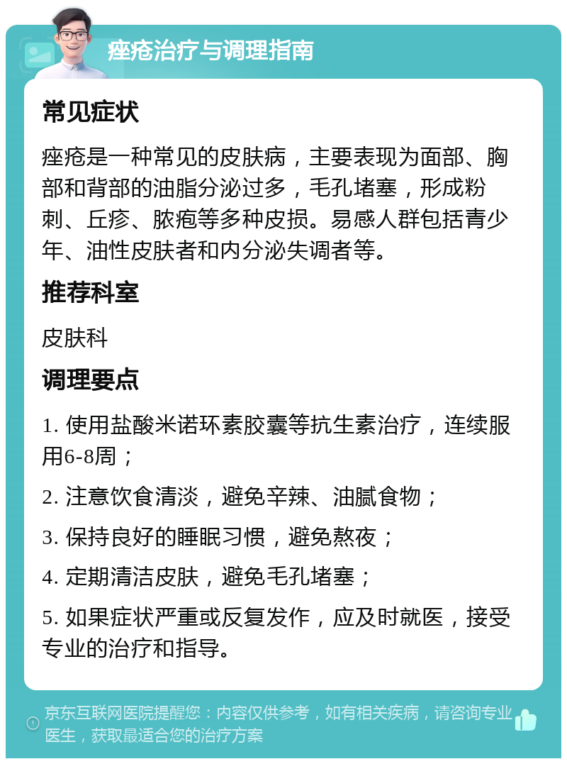 痤疮治疗与调理指南 常见症状 痤疮是一种常见的皮肤病，主要表现为面部、胸部和背部的油脂分泌过多，毛孔堵塞，形成粉刺、丘疹、脓疱等多种皮损。易感人群包括青少年、油性皮肤者和内分泌失调者等。 推荐科室 皮肤科 调理要点 1. 使用盐酸米诺环素胶囊等抗生素治疗，连续服用6-8周； 2. 注意饮食清淡，避免辛辣、油腻食物； 3. 保持良好的睡眠习惯，避免熬夜； 4. 定期清洁皮肤，避免毛孔堵塞； 5. 如果症状严重或反复发作，应及时就医，接受专业的治疗和指导。