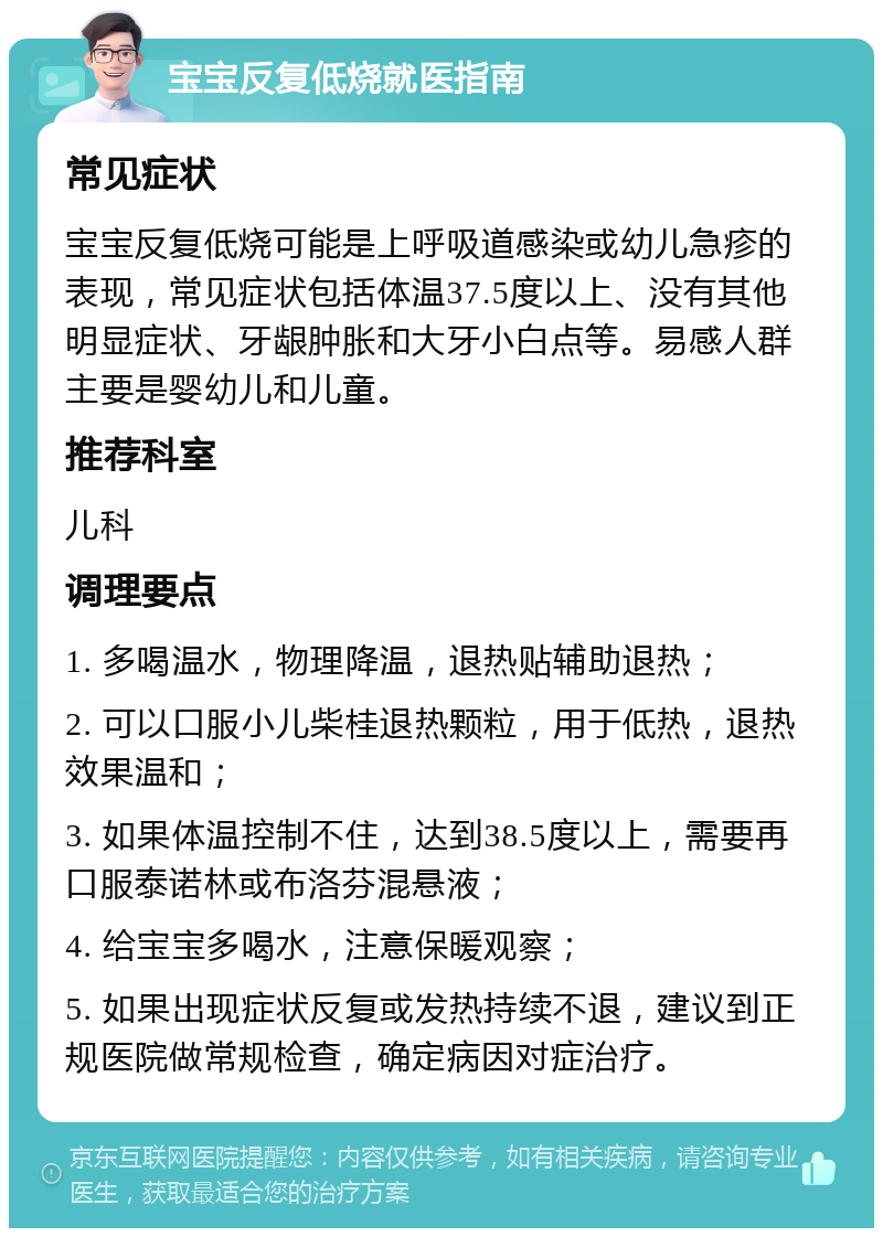 宝宝反复低烧就医指南 常见症状 宝宝反复低烧可能是上呼吸道感染或幼儿急疹的表现，常见症状包括体温37.5度以上、没有其他明显症状、牙龈肿胀和大牙小白点等。易感人群主要是婴幼儿和儿童。 推荐科室 儿科 调理要点 1. 多喝温水，物理降温，退热贴辅助退热； 2. 可以口服小儿柴桂退热颗粒，用于低热，退热效果温和； 3. 如果体温控制不住，达到38.5度以上，需要再口服泰诺林或布洛芬混悬液； 4. 给宝宝多喝水，注意保暖观察； 5. 如果出现症状反复或发热持续不退，建议到正规医院做常规检查，确定病因对症治疗。