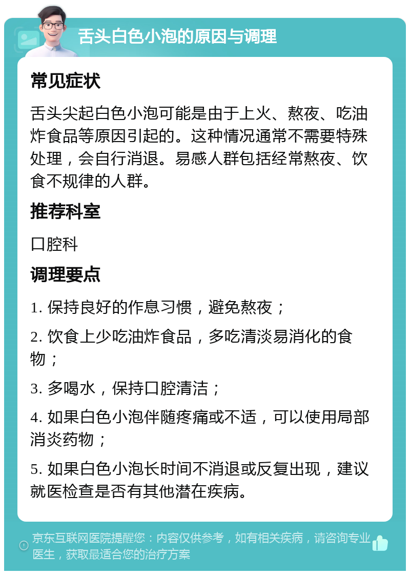 舌头白色小泡的原因与调理 常见症状 舌头尖起白色小泡可能是由于上火、熬夜、吃油炸食品等原因引起的。这种情况通常不需要特殊处理，会自行消退。易感人群包括经常熬夜、饮食不规律的人群。 推荐科室 口腔科 调理要点 1. 保持良好的作息习惯，避免熬夜； 2. 饮食上少吃油炸食品，多吃清淡易消化的食物； 3. 多喝水，保持口腔清洁； 4. 如果白色小泡伴随疼痛或不适，可以使用局部消炎药物； 5. 如果白色小泡长时间不消退或反复出现，建议就医检查是否有其他潜在疾病。