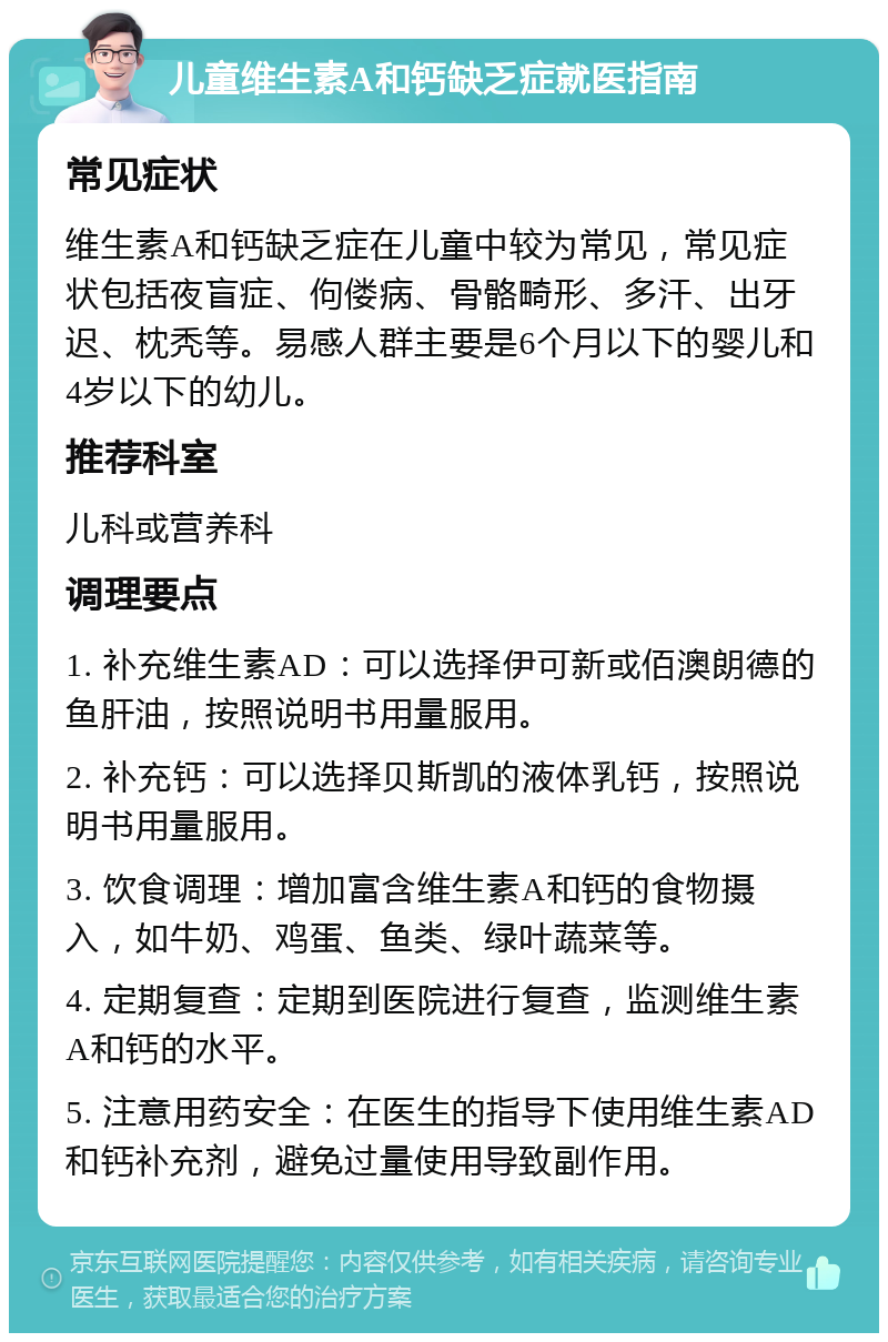 儿童维生素A和钙缺乏症就医指南 常见症状 维生素A和钙缺乏症在儿童中较为常见，常见症状包括夜盲症、佝偻病、骨骼畸形、多汗、出牙迟、枕秃等。易感人群主要是6个月以下的婴儿和4岁以下的幼儿。 推荐科室 儿科或营养科 调理要点 1. 补充维生素AD：可以选择伊可新或佰澳朗德的鱼肝油，按照说明书用量服用。 2. 补充钙：可以选择贝斯凯的液体乳钙，按照说明书用量服用。 3. 饮食调理：增加富含维生素A和钙的食物摄入，如牛奶、鸡蛋、鱼类、绿叶蔬菜等。 4. 定期复查：定期到医院进行复查，监测维生素A和钙的水平。 5. 注意用药安全：在医生的指导下使用维生素AD和钙补充剂，避免过量使用导致副作用。